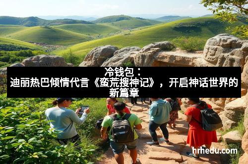 冷钱包：迪丽热巴倾情代言《蛮荒搜神记》，开启神话世界的新篇章